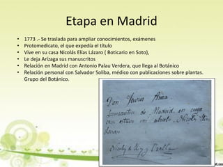Etapa en Madrid
•   1773 .- Se traslada para ampliar conocimientos, exámenes
•   Protomedicato, el que expedía el título
•   Vive en su casa Nicolás Elías Lázaro ( Boticario en Soto),
•   Le deja Arízaga sus manuscritos
•   Relación en Madrid con Antonio Palau Verdera, que llega al Botánico
•   Relación personal con Salvador Soliba, médico con publicaciones sobre plantas.
    Grupo del Botánico.
 
