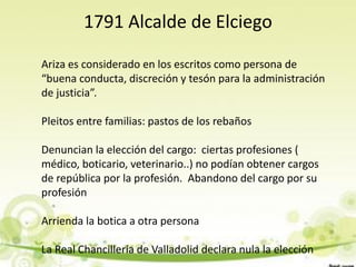 1791 Alcalde de Elciego

Ariza es considerado en los escritos como persona de
“buena conducta, discreción y tesón para la administración
de justicia”.

Pleitos entre familias: pastos de los rebaños

Denuncian la elección del cargo: ciertas profesiones (
médico, boticario, veterinario..) no podían obtener cargos
de república por la profesión. Abandono del cargo por su
profesión

Arrienda la botica a otra persona

La Real Chancillería de Valladolid declara nula la elección
 