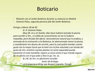 Boticario
- Relación con el Jardín Botánico durante su estancia en Madrid
- Antonio Palau, segunda persona jefe del Jardín Botánico

Elciego y Marzo 28 de 83
          Sr. D. Antonio Palau.
          Muy SR. mí y mi Dueño: días hace hubiera tomado la pluma
para escribir a Vm., si a falta de conocimiento no me lo hubiera
impedido; pero llevado del afecto benevolencia natural que le profeso, y
animado de la inclinación a la Botánica, he determinado tomar la pluma,
y manifestarle mis deseos de servirle, para lo cual podrá mandar cuanto
guste con la mayor lisura que lo haré con la fina voluntad y así siendo del
gusto de Vm, remitiré cuantas plantas mi corta capacidad pueda
encontrar en esta montaña: espero su aviso como el que mande seguro
de mi afecto con el que pido a Dios le gü. ms. as.
          B.L.M. de Vm. su afectísimo servidor
                                Javier de Arízaga.
          La respuesta se dirige por Burgos, Logroño, Elciego
 
