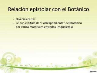 Relación epistolar con el Botánico
  - Diversas cartas
  - Le dan el título de “Correspondiente” del Botánico
    por varios materiales enviados (esqueletos)
 