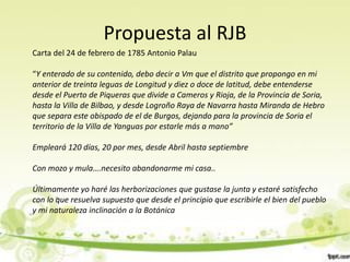 Propuesta al RJB
Carta del 24 de febrero de 1785 Antonio Palau

“Y enterado de su contenido, debo decir a Vm que el distrito que propongo en mi
anterior de treinta leguas de Longitud y diez o doce de latitud, debe entenderse
desde el Puerto de Piqueras que divide a Cameros y Rioja, de la Provincia de Soria,
hasta la Villa de Bilbao, y desde Logroño Raya de Navarra hasta Miranda de Hebro
que separa este obispado de el de Burgos, dejando para la provincia de Soria el
territorio de la Villa de Yanguas por estarle más a mano”

Empleará 120 días, 20 por mes, desde Abril hasta septiembre

Con mozo y mula….necesito abandonarme mi casa..

Últimamente yo haré las herborizaciones que gustase la junta y estaré satisfecho
con lo que resuelva supuesto que desde el principio que escribirle el bien del pueblo
y mi naturaleza inclinación a la Botánica
 