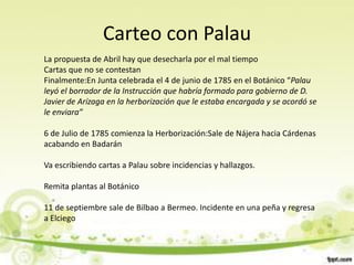 Carteo con Palau
La propuesta de Abril hay que desecharla por el mal tiempo
Cartas que no se contestan
Finalmente:En Junta celebrada el 4 de junio de 1785 en el Botánico “Palau
leyó el borrador de la Instrucción que habría formado para gobierno de D.
Javier de Arízaga en la herborización que le estaba encargada y se acordó se
le enviara”

6 de Julio de 1785 comienza la Herborización:Sale de Nájera hacia Cárdenas
acabando en Badarán

Va escribiendo cartas a Palau sobre incidencias y hallazgos.

Remita plantas al Botánico

11 de septiembre sale de Bilbao a Bermeo. Incidente en una peña y regresa
a Elciego
 