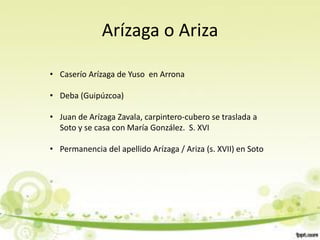 Arízaga o Ariza

• Caserío Arízaga de Yuso en Arrona

• Deba (Guipúzcoa)

• Juan de Arízaga Zavala, carpintero-cubero se traslada a
  Soto y se casa con María González. S. XVI

• Permanencia del apellido Arízaga / Ariza (s. XVII) en Soto
 