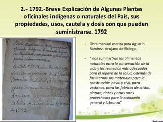 2.- 1792.-Breve Explicación de Algunas Plantas
   oficinales indígenas o naturales del País, sus
propiedades, usos, cautela y dosis con que pueden
                suministrarse. 1792
                         - Obra manual escrita para Agustín
                           Ramírez, cirujano de Elciego.

                         - “ nos suministran los alimentos
                           naturales para la conservación de la
                           vida y los remedios más adecuados
                           para el reparo de la salud, además de
                           facilitarnos los materiales para la
                           construcción naval y civil, para
                           vestirnos, para las fábricas de cristal,
                           pintura, tintes y otras artes
                           provechosos para la economía
                           general y labranza”
 