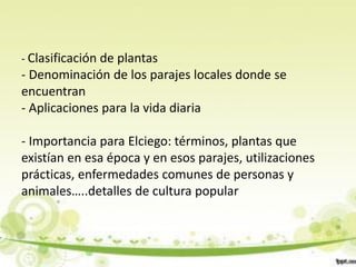 - Clasificación de plantas
- Denominación de los parajes locales donde se
encuentran
- Aplicaciones para la vida diaria

- Importancia para Elciego: términos, plantas que
existían en esa época y en esos parajes, utilizaciones
prácticas, enfermedades comunes de personas y
animales…..detalles de cultura popular
 