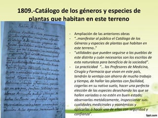 1809.-Catálogo de los géneros y especies de
   plantas que habitan en este terreno

                  - Ampliación de las anteriores obras
                  - “..manifestar al público el Catálogo de los
                    Géneros y especies de plantas que habitan en
                    este terreno..”
                  - “utilidades que pueden seguirse a los pueblos de
                    este distrito y cuán necesarios son los escritos de
                    esta naturaleza para beneficio de la sociedad”.
                  - La practicidad “… los Profesores de Medicina,
                    Cirugía y Farmacia que vivan en este país,
                    tendrán la ventaja con ahorro de mucho trabajo
                    y tiempo, de hallar las plantas con facilidad,
                    cogerlas en su nativo suelo, hacer una perfecta
                    elección de las especies desechando las que se
                    hallen variadas o no estén en buen estado;
                    observarlas metódicamente, inspeccionar sus
                    cualidades medicinales y económicas y
                    aplicarlas o hacer uso de ellas con seguridad y
                    confianza”.
 