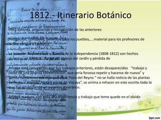 1812.- Itinerario Botánico
- Obra extensa, ampliación y recopilación de las anteriores

- Divulgación, utilidades, beneficio para los pueblos,….material para los profesores de
medicina, cirugía y farmacia….

- La Invasión Napoleónica y Guerra de la Independencia (1808-1812) son hechos
  violentos en Madrid . Parón del trabajo del Jardín y pérdida de

- Arízaga está convencido que sus trabajos anteriores, están desaparecidos “trabajo y
  coste de una penosa herborización, que sería forzoso repetir y hacerse de nuevo” y
  siendo consciente además que en la Flora del Reyno “ no se halla noticia de las plantas
  de Rioxa, Cameros, Alava y pocas de Vizcaya”, se anima a rehacer en este escrito todo lo
  que fue acumulando en aquellos itinerarios.

- Arízaga maduro, con toda una experiencia y trabajo que teme quede en el olvido
 