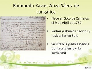 Raimundo Xavier Ariza Sáenz de
         Langarica
               • Nace en Soto de Cameros
                 el 9 de Abril de 1750

               • Padres y abuelos nacidos y
                 residentes en Soto

               • Su infancia y adolescencia
                 transcurre en la villa
                 camerana
 