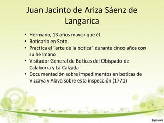 Juan Jacinto de Ariza Sáenz de
           Langarica
• Hermano, 13 años mayor que él
• Boticario en Soto
• Practica el “arte de la botica” durante cinco años con
  su hermano
• Visitador General de Boticas del Obispado de
  Calahorra y La Calzada
• Documentación sobre impedimentos en boticas de
  Vizcaya y Alava sobre esta inspección (1771)
 