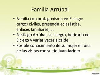 Familia Arrúbal
• Familia con protagonismo en Elciego:
  cargos civiles, presencia eclesástica,
  enlaces familiares,….
• Santiago Arrúbal, su suegro, boticario de
  Elciego y varias veces alcalde
• Posible conocimiento de su mujer en una
  de las visitas con su tío Juan Jacinto.
 