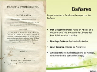 Bañares
Emparenta con la familia de la mujer con los
Bañares



• Don Gregorio Bañares nació en Abalos en 5
  de Junio de 1761. Boticario de Cámara del
  Rey. Publica varios tratados

• Domingo Bañares, boticario de Avalos

• Josef Bañares, médico de Navarrete

• Aniceto Bañares Arrúbal (sobrino de Arízaga,
  continuará en la botica de Elciego)
 