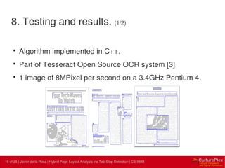 16 | Internal use only16 of 25 | Javier de la Rosa | Hybrid Page Layout Analysis via Tab-Stop Detection | CS 9883
8. Testing and results. (1/2)
• Algorithm implemented in C++.
• Part of Tesseract Open Source OCR system [3].
• 1 image of 8MPixel per second on a 3.4GHz Pentium 4.
 