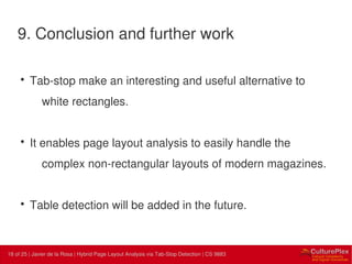 18 | Internal use only18 of 25 | Javier de la Rosa | Hybrid Page Layout Analysis via Tab-Stop Detection | CS 9883
9. Conclusion and further work
• Tab-stop make an interesting and useful alternative to
white rectangles.
• It enables page layout analysis to easily handle the
complex non-rectangular layouts of modern magazines.
• Table detection will be added in the future.
 
