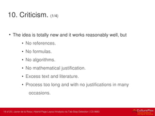 19 | Internal use only19 of 25 | Javier de la Rosa | Hybrid Page Layout Analysis via Tab-Stop Detection | CS 9883
10. Criticism. (1/4)
• The idea is totally new and it works reasonably well, but
• No references.
• No formulas.
• No algorithms.
• No mathematical justification.
• Excess text and literature.
• Process too long and with no justifications in many
occasions.
 