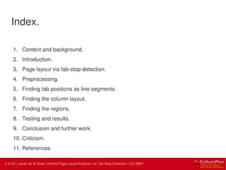 2 | Internal use only2 of 25 | Javier de la Rosa | Hybrid Page Layout Analysis via Tab-Stop Detection | CS 9883
Index.
1. Context and background.
2. Introduction.
3. Page layout via tab-stop detection.
4. Preprocessing.
5. Finding tab positions as line segments.
6. Finding the column layout.
7. Finding the regions.
8. Testing and results.
9. Conclusion and further work.
10. Criticism.
11. References.
 