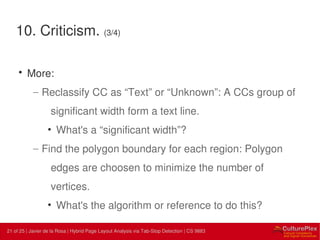 21 | Internal use only21 of 25 | Javier de la Rosa | Hybrid Page Layout Analysis via Tab-Stop Detection | CS 9883
10. Criticism. (3/4)
• More:
– Reclassify CC as “Text” or “Unknown”: A CCs group of
significant width form a text line.
• What's a “significant width”?
– Find the polygon boundary for each region: Polygon
edges are choosen to minimize the number of
vertices.
• What's the algorithm or reference to do this?
 