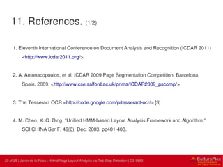 23 | Internal use only23 of 25 | Javier de la Rosa | Hybrid Page Layout Analysis via Tab-Stop Detection | CS 9883
11. References. (1/2)
1. Eleventh International Conference on Document Analysis and Recognition (ICDAR 2011)
<http://www.icdar2011.org/>
2. A. Antonacopoulos, et al. ICDAR 2009 Page Segmentation Competition, Barcelona,
Spain, 2009. <http://www.cse.salford.ac.uk/prima/ICDAR2009_pscomp/>
3. The Tesseract OCR <http://code.google.com/p/tesseract-ocr/> [3]
4. M. Chen, X. Q. Ding, "Unified HMM-based Layout Analysis Framework and Algorithm,”
SCI CHINA Ser F, 46(6), Dec. 2003, pp401-408.
 