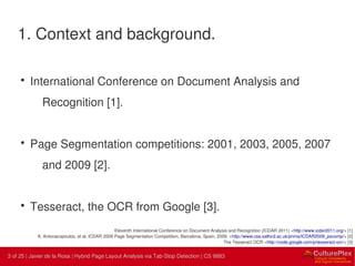 3 | Internal use only3 of 25 | Javier de la Rosa | Hybrid Page Layout Analysis via Tab-Stop Detection | CS 9883
1. Context and background.
• International Conference on Document Analysis and
Recognition [1].
• Page Segmentation competitions: 2001, 2003, 2005, 2007
and 2009 [2].
• Tesseract, the OCR from Google [3].
Eleventh International Conference on Document Analysis and Recognition (ICDAR 2011) <http://www.icdar2011.org/> [1]
A. Antonacopoulos, et al. ICDAR 2009 Page Segmentation Competition, Barcelona, Spain, 2009. <http://www.cse.salford.ac.uk/prima/ICDAR2009_pscomp/> [2]
The Tesseract OCR <http://code.google.com/p/tesseract-ocr/> [3]
 