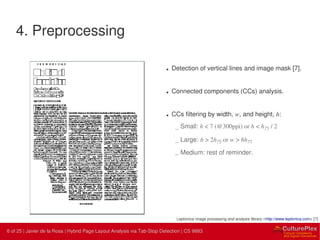 6 | Internal use only6 of 25 | Javier de la Rosa | Hybrid Page Layout Analysis via Tab-Stop Detection | CS 9883
4. Preprocessing
• Detection of vertical lines and image mask [7].
• Connected components (CCs) analysis.
• CCs filtering by width, w, and height, h:
– Small: h < 7 (@300ppi) or h < h75 / 2
– Large: h > 2h75 or w > 8h75
– Medium: rest of reminder.
Leptonica image processing and analysis library <http://www.leptonica.com> [7]
 