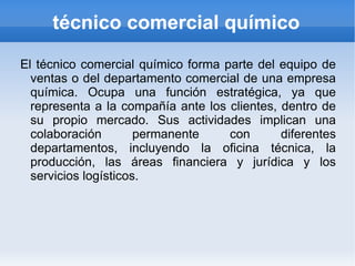 técnico comercial químico

El técnico comercial químico forma parte del equipo de
  ventas o del departamento comercial de una empresa
  química. Ocupa una función estratégica, ya que
  representa a la compañía ante los clientes, dentro de
  su propio mercado. Sus actividades implican una
  colaboración        permanente    con       diferentes
  departamentos, incluyendo la oficina técnica, la
  producción, las áreas financiera y jurídica y los
  servicios logísticos.
 