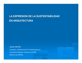 LA EXPRESION DE LA SUSTENTABILIDAD
EN ARQUITECTURA




Javier del Rio
Arquitecto, AADipl(Hons)UK, EnergyProgramme
Coordinador Magister Arquitectura UNAB
Miembro de ACESOL
 