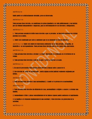 Artículo 9:

Nadie podrá ser arbitrariamente detenido, preso ni desterrado.

ARTICULO 10:

Toda persona tiene derecho, en condiciones de plena igualdad a ser oída públicamente y con justicia
por un tribunal independiente e imparcial, para la determinación de sus derechos y obligaciones.

Artículo 11:

1. Toda persona acusada de delito tuene derecho a que se presuma su inocencia mientras no existan
pruebas en su contra.

2. Nadie será condenado por actos u omisiones que en su momento no fueron delictivos.

Artículo 12: Nadie será objeto de injerencias arbitrarias en su vida privada, su familia, su
domicilio o su correspondencia. Toda persona tiene derecho ante la ley contra tales injerencias.

Artículo 13:

1. Toda persona tiene derecho a circular y a elegir libremente su residencia en el territorio de en
estado.

2. Toda persona tiene derecho a salir de su país y volver a regresar a su país.

Artículo 14:

1. En caso de persecución toda persona tiene derecho a buscar acilo y gozar de él.

2. Este derecho no debe ser involucrado contra alguna acción judicial realmente originada por
delitos.

Artículo 15:

1. Toda persona tiene derecho a una nacionalidad.2. A nadie se le privara de su nacionalidad.

Articulo 16:

1. Toda persona tiene derecho sin distinción de raza, nacionalidad o religión a casarse y a formar una
familia.

2. Solomediante el libre y pleno consentimiento de los futuros esposos podrá contraerse el matrimonio.

3. La familia es el elemento fundamental de una sociedad y tiene derecho a la protección de la
sociedad.

Artículo 17:
 