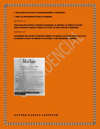 1. Toda persona tiene derecho a la propiedad individual y colectivamente.

2. Nadie será arbitrariamente privado de su propiedad

Artículo 18:

Toda persona tiene derecho a la libertad de pensamiento, de conciencia y de religión este derecho
incluye la libertad de cambiar de religión o de creencia asi como la libertad de manifestarla.

Artículo 19:

Todo individuo tiene derecho a la libertad de opinión y de expresión, este derecho incluye acerca de no
ser molestado a causa de sus opiniones el de investigar y recibir informaciones y opiniones.




JAVIER GARCIA CASTILLO
 