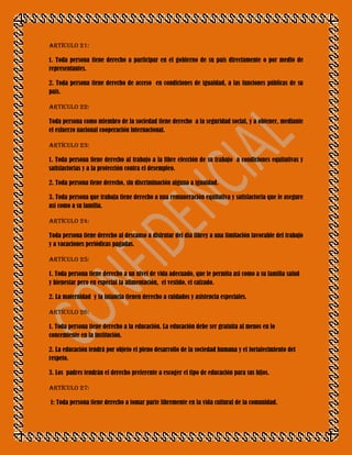Artículo 21:

1. Toda persona tiene derecho a participar en el gobierno de su país directamente o por medio de
representantes.

2. Toda persona tiene derecho de acceso en condiciones de igualdad, a las funciones públicas de su
país.

Articulo 22:

Toda persona como miembro de la sociedad tiene derecho a la seguridad social, y a obtener, mediante
el esfuerzo nacional cooperación internacional.

Artículo 23:

1. Toda persona tiene derecho al trabajo a la libre elección de su trabajo a condiciones equitativas y
satisfactorias y a la protección contra el desempleo.

2. Toda persona tiene derecho, sin discriminación alguna a igualdad.

3. Toda persona que trabaja tiene derecho a una remuneración equitativa y satisfactoria que le asegure
así como a su familia.

Artículo 24:

Toda persona tiene derecho al descanso a disfrutar del dia librey a una limitación favorable del trabajo
y a vacaciones periódicas pagadas.

Artículo 25:

1. Toda persona tiene derecho a un nivel de vida adecuado, que le permita asi como a su familia salud
y bienestar pero en especial la alimentación, el vestido, el calzado.

2. La maternidad y la infancia tienen derecho a cuidados y asistencia especiales.

Artículo 26:

1. Toda persona tiene derecho a la educación. La educación debe ser gratuita al menos en lo
concemiente en la institución.

2. La educación tendrá por objeto el pleno desarrollo de la sociedad humana y el fortalecimiento del
respeto.

3. Los padres tendrán el derecho preferente a escoger el tipo de educación para sus hijos.

Artículo 27:

1: Toda persona tiene derecho a tomar parte libremente en la vida cultural de la comunidad.
 