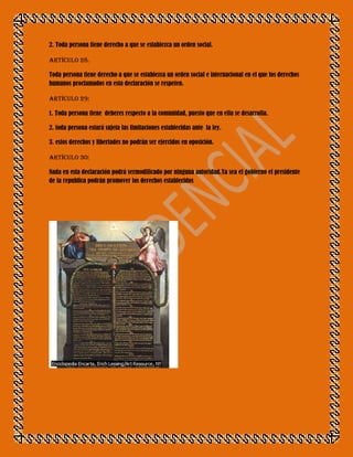 2. Toda persona tiene derecho a que se establezca un orden social.

Artículo 28.

Toda persona tiene derecho a que se establezca un orden social e internacional en el que los derechos
humanos proclamados en esta declaración se respeten.

Artículo 29:

1. Toda persona tiene deberes respecto a la comunidad, puesto que en ella se desarrolla.

2. toda persona estará sujeta las limitaciones establecidas ante la ley.

3. estos derechos y libertades no podrán ser ejercidos en oposición.

Artículo 30:

Nada en esta declaración podrá sermodificado por ninguna autoridad.Ya sea el gobierno el presidente
de la republica podrán promover los derechos establecidos
 