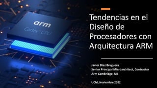 Tendencias en el
Diseño de
Procesadores con
Arquitectura ARM
Javier Diaz Bruguera
Senior Principal Microarchitect, Contractor
Arm Cambridge, UK
UCM, Noviembre 2022
 