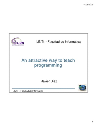31/08/2009




                        LINTI – Facultad de Informática




        An attractive way to teach
              programming


                             Javier Díaz

LINTI – Facultad de Informática




                                                                  1
 