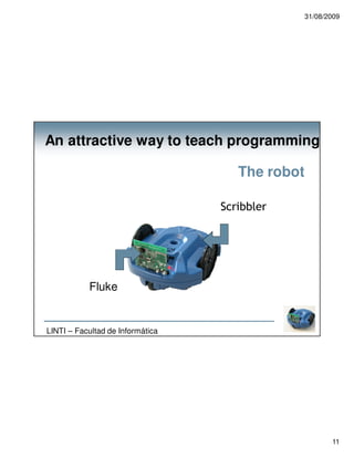 31/08/2009




An attractive way to teach programming

                                     The robot

                                  Scribbler




           Fluke


LINTI – Facultad de Informática




                                                        11
 
