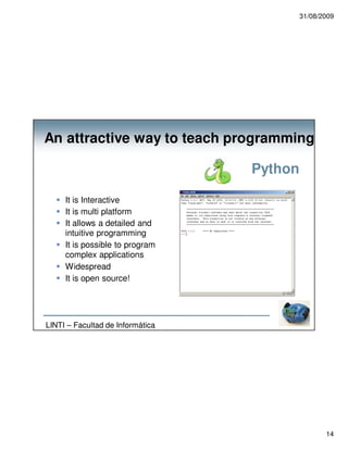 31/08/2009




An attractive way to teach programming

                                  Python

     It is Interactive
     It is multi platform
     It allows a detailed and
     intuitive programming
     It is possible to program
     complex applications
     Widespread
     It is open source!




LINTI – Facultad de Informática




                                                  14
 