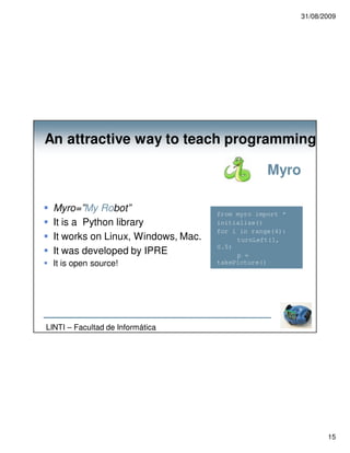 31/08/2009




An attractive way to teach programming

                                                  Myro

  Myro=”My Robot”                    from myro import *
  It is a Python library             initialize()
                                     for i in range(4):
  It works on Linux, Windows, Mac.        turnLeft(1,
                                     0.5)
  It was developed by IPRE                p =
  It is open source!                 takePicture()
                                          show(p)




LINTI – Facultad de Informática




                                                                 15
 