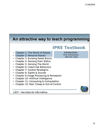 31/08/2009




An attractive way to teach programming

                                        Pedagogical issues

 There is a growing material about the IPRE
 experience
    Textbook / wiki
    Online resources
    Experiences
       http://www.youtube.com/watch?v=icP1dS75eDA&feature=related
       http://www.youtube.com/watch?v=WFOu4mm0HB8iki
                               In this case, the video is the result of a Python
                               program
  We organize workshops with teachers
  New activities
LINTI – Facultad de Informática




                                                                                          16
 