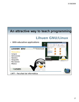 31/08/2009




An attractive way to teach programming

                               Experience in La Plata
  Training in La Plata
      With Jay Summet (Set'08)
(http://wiki.roboteducation.org/UNLP_September_2008)

      With our team (Nov'08)




LINTI – Facultad de Informática




                                                              17
 