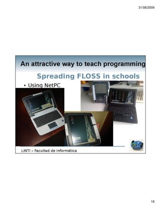 31/08/2009




An attractive way to teach programming

                             Experience in La Plata
  20 students beetween 14 to 17 years old
  2 schools in 2009
     EE2 – Berisso City
         School with Orientation in Programming
     Liceo Victor Mercante
         UNLP Dependent
         Children and teachers without previous knowledge in
         computer programming


LINTI – Facultad de Informática




                                                                      18
 
