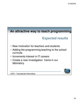 31/08/2009




An attractive way to teach programming

                                  Expected results

  New motivation for teachers and students
  Adding the programming teaching to the school
  curricula
  Increments interest in IT careers
  Create a new investigation frame in our
  laboratory.



LINTI – Facultad de Informática




                                                            20
 
