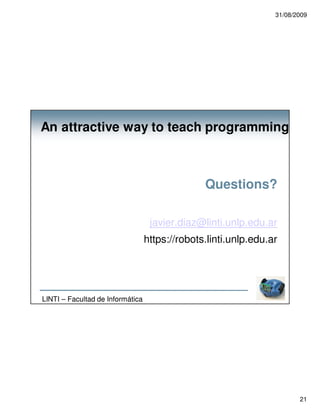 31/08/2009




An attractive way to teach programming



                                                Questions?

                                   javier.diaz@linti.unlp.edu.ar
                                  https://robots.linti.unlp.edu.ar




LINTI – Facultad de Informática




                                                                        21
 