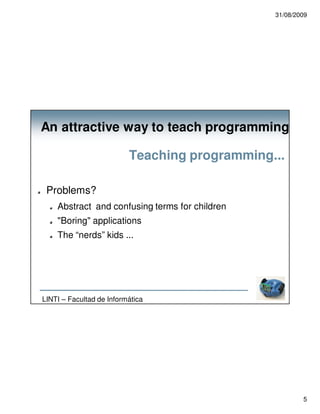31/08/2009




An attractive way to teach programming

                          Teaching programming...

 Problems?
    Abstract and confusing terms for children
    "Boring" applications
    The “nerds” kids ...




LINTI – Facultad de Informática




                                                        5
 