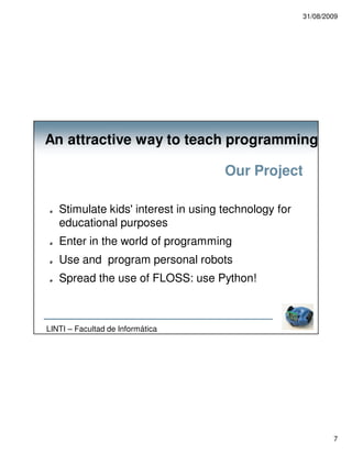 31/08/2009




An attractive way to teach programming

                                     Our Project

   Stimulate kids' interest in using technology for
   educational purposes
   Enter in the world of programming
   Use and program personal robots
   Spread the use of FLOSS: use Python!



LINTI – Facultad de Informática




                                                              7
 