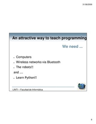 31/08/2009




An attractive way to teach programming

                                     We need ...

   Computers
   Wireless networks via Bluetooth
   The robots!!
 and ...
   Learn Python!!


LINTI – Facultad de Informática




                                                       8
 