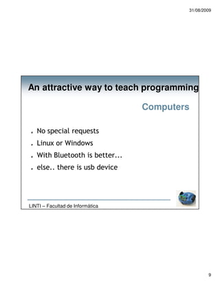 31/08/2009




An attractive way to teach programming

                                  Computers

   No special requests
   Linux or Windows
   With Bluetooth is better...
   else.. there is usb device




LINTI – Facultad de Informática




                                                  9
 