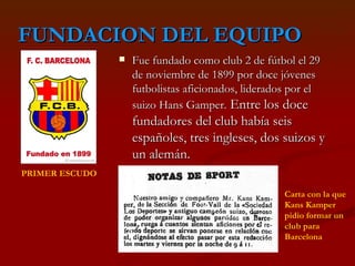 FUNDACION DEL EQUIPO Fue fundado como club 2 de fútbol el 29 de noviembre de 1899 por doce jóvenes futbolistas aficionados, liderados por el suizo Hans Gamper.  Entre los doce fundadores del club había seis españoles, tres ingleses, dos suizos y un alemán.  PRIMER ESCUDO   Carta con la que Kans Kamper pidio formar un club para Barcelona 