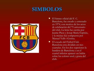 SIMBOLOS El himno oficial del F. C. Barcelona, fue creado y estrenado en 1974, con motivo de los actos de celebración del 75 aniversario del club. La letra fue escrita por Jaume Picas y Josep María Espinàs, y la música fue compuesta por Manuel Valls i Gorina.  El escudo del Fútbol Club Barcelona esta dividido en tres cuarteles. En los dos superiores la bandera de Barcelona y en el cuartel inferior aparece un balón sobre los colores azul y grana del club.  