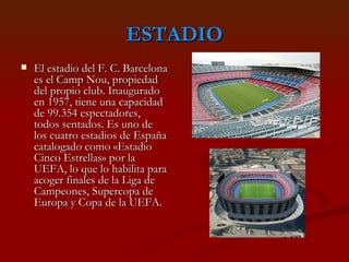 ESTADIO El estadio del F. C. Barcelona es el Camp Nou, propiedad del propio club. Inaugurado en 1957, tiene una capacidad de 99.354 espectadores, todos sentados. Es uno de los cuatro estadios de España catalogado como «Estadio Cinco Estrellas» por la UEFA, lo que lo habilita para acoger finales de la Liga de Campeones, Supercopa de Europa y Copa de la UEFA.  
