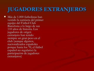 JUGADORES EXTRANJEROS Más de 1.000 futbolistas han vestido la camiseta del primer equipo del Fútbol Club Barcelona a lo largo de sus 110 años de historia. Los jugadores de origen extranjero han tenido siempre un gran peso en el club (aunque algunos, nacionalizados españoles porque hasta los 70, el fútbol español no regularizó la participación de jugadores extranjeros) 