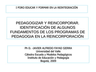 PEDAGOGIZAR Y REINCORPORAR. IDENTIFICACIÓN DE ALGUNOS FUNDAMENTOS DE LOS PROGRAMAS DE PEDAGOGIA EN LA REINCORPORACIÓN Ph D. -JAVIER ALFREDO FAYAD SIERRA Universidad del Valle Cátedra Escuela y Modelos Pedagógicos Instituto de Educación y Pedagogía Bogotá, 2009 I FORO EDUCAR Y FORMAR EN LA REINTEGRACIÓN 