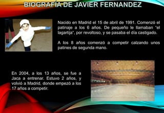 Nacido en Madrid el 15 de abril de 1991. Comenzó el
patinaje a los 6 años. De pequeño le llamaban “el
lagartija“, por revoltoso, y se pasaba el día castigado.
A los 8 años comenzó a competir calzando unos
patines de segunda mano.
En 2004, a los 13 años, se fue a
Jaca a entrenar. Estuvo 2 años, y
volvió a Madrid, donde empezó a los
17 años a competir.