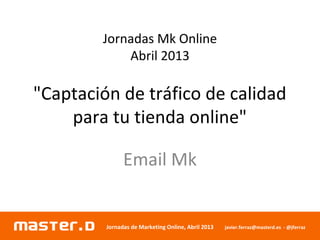 Jornadas de Marketing Online, Abril 2013 javier.ferraz@masterd.es - @jferraz
Jornadas Mk Online
Abril 2013
"Captación de tráfico de calidad
para tu tienda online"
Email Mk
 